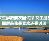 女生屏蔽朋友圈试探 女生朋友圈屏蔽我是喜欢还是讨厌 