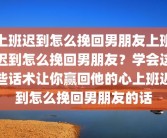 上班迟到怎么挽回男朋友上班迟到怎么挽回男朋友？学会这些话术让你赢回他的心上班迟到怎么挽回男朋友的话