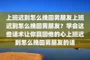 上班迟到怎么挽回男朋友上班迟到怎么挽回男朋友？学会这些话术让你赢回他的心上班迟到怎么挽回男朋友的话