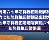 离婚六七年怎样挽回婚姻离婚六七年怎样挽回婚姻及离婚六七年怎样挽回婚姻呢离婚六七年怎样挽回婚姻呢