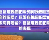 巨蟹座挽回旧爱如何挽回巨蟹座的旧爱？巨蟹座挽回旧爱的表现有哪些？巨蟹座挽回旧爱的表现