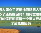 男人死心了还能挽回吗男人死心了还能挽回吗？如何重建他们的信任和感情一个男人死心了还能挽回吗
