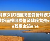 残疾女孩艳丽挽回爱情残疾女孩艳丽挽回爱情及残疾女孩ena残疾女孩ena