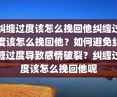 纠缠过度该怎么挽回他纠缠过度该怎么挽回他？如何避免纠缠过度导致感情破裂？纠缠过度该怎么挽回他呢