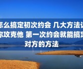 怎么搞定初次约会 几大方法让你攻克他 第一次约会就能搞定对方的方法