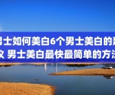 男士如何美白6个男士美白的建议 男士美白最快最简单的方法