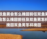 双鱼男会怎么挽回前任双鱼男会怎么挽回前任及双鱼男怎样挽回双鱼男怎样挽回