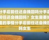 分手后前任还会挽回吗分手后前任还会挽回吗？女生需要知道的事情分手后前任还会挽回吗女生