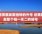给男朋友取独特的外号 给男朋友取个独一无二的绰号 