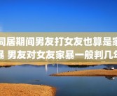 同居期间男友打女友也算是家暴 男友对女友家暴一般判几年
