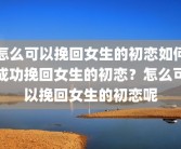 怎么可以挽回女生的初恋如何成功挽回女生的初恋？怎么可以挽回女生的初恋呢