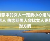 热恋中的女人一定要小心这3类男人 热恋期男人会比女人更想对方吗