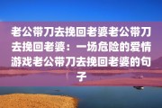 老公带刀去挽回老婆老公带刀去挽回老婆：一场危险的爱情游戏老公带刀去挽回老婆的句子
