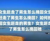 女生赶走了男生怎么挽回女生赶走了男生怎么挽回？如何挽回女生赶走的男生？女生赶走了男生怎么挽回她
