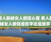 男人删掉女人微信心理 男人删掉女人微信是在乎还是放弃 