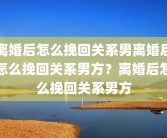 离婚后怎么挽回关系男离婚后怎么挽回关系男方？离婚后怎么挽回关系男方