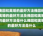 挽回和离婚的最好方法挽回和离婚的最好方法及挽回和离婚的最好方法是什么挽回和离婚的最好方法是什么