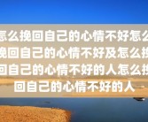 怎么挽回自己的心情不好怎么挽回自己的心情不好及怎么挽回自己的心情不好的人怎么挽回自己的心情不好的人