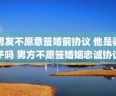 男友不愿意签婚前协议 他是骗子吗 男方不愿签婚姻忠诚协议