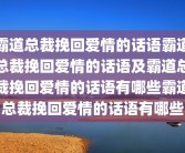 霸道总裁挽回爱情的话语霸道总裁挽回爱情的话语及霸道总裁挽回爱情的话语有哪些霸道总裁挽回爱情的话语有哪些