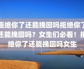 拒绝你了还能挽回吗拒绝你了还能挽回吗？女生们必看！拒绝你了还能挽回吗女生
