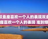 双鱼座喜欢一个人的表现双鱼座喜欢一个人的表现 准到爆