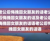 老公后悔挽回女朋友的话老公后悔挽回女朋友的话及老公后悔挽回女朋友的话语老公后悔挽回女朋友的话语