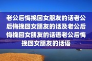 老公后悔挽回女朋友的话老公后悔挽回女朋友的话及老公后悔挽回女朋友的话语老公后悔挽回女朋友的话语