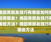 挽回男朋友技巧有哪些如何挽回男朋友？挽回男朋友技巧有哪些方法？挽回男朋友技巧有哪些方法