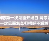 网恋第一次见面开场白 网恋第一次见面怎么打招呼不尴尬 