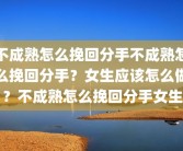 不成熟怎么挽回分手不成熟怎么挽回分手？女生应该怎么做？不成熟怎么挽回分手女生