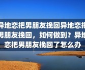 异地恋把男朋友挽回异地恋把男朋友挽回，如何做到？异地恋把男朋友挽回了怎么办