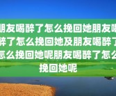 朋友喝醉了怎么挽回她朋友喝醉了怎么挽回她及朋友喝醉了怎么挽回她呢朋友喝醉了怎么挽回她呢