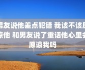 男友说他差点犯错 我该不该原谅他 和男友说了重话他心里会原谅我吗