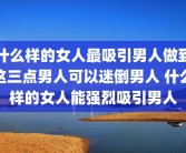 什么样的女人最吸引男人做到这三点男人可以迷倒男人 什么样的女人能强烈吸引男人