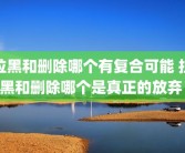 拉黑和删除哪个有复合可能 拉黑和删除哪个是真正的放弃 