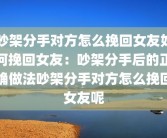 吵架分手对方怎么挽回女友如何挽回女友：吵架分手后的正确做法吵架分手对方怎么挽回女友呢