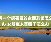 有一个很害羞的女朋友该怎么办 女朋友太害羞了怎么办