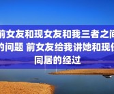 前女友和现女友和我三者之间的问题 前女友给我讲她和现任同居的经过