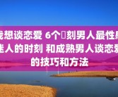 我想谈恋爱 6个時刻男人最性感迷人的时刻 和成熟男人谈恋爱的技巧和方法