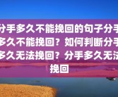 分手多久不能挽回的句子分手多久不能挽回？如何判断分手多久无法挽回？分手多久无法挽回
