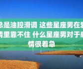 总是油腔滑调 这些星座男在爱情里靠不住 什么星座男对于感情很着急
