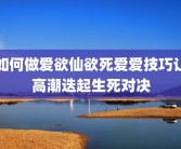 如何做爱欲仙欲死爱爱技巧让高潮迭起生死对决