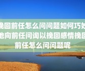 挽回前任怎么问问题如何巧妙地向前任问询以挽回感情挽回前任怎么问问题呢