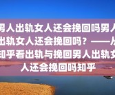 男人出轨女人还会挽回吗男人出轨女人还会挽回吗？——从知乎看出轨与挽回男人出轨女人还会挽回吗知乎
