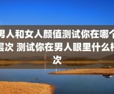 男人和女人颜值测试你在哪个层次 测试你在男人眼里什么档次