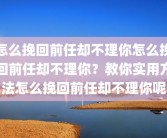 怎么挽回前任却不理你怎么挽回前任却不理你？教你实用方法怎么挽回前任却不理你呢