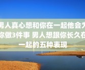 男人真心想和你在一起他会为你做3件事 男人想跟你长久在一起的五种表现