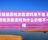 天赋基因检测靠谱吗准不准 基因检测靠谱吗为什么价格不一样