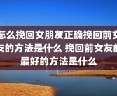 怎么挽回女朋友正确挽回前女友的方法是什么 挽回前女友的最好的方法是什么